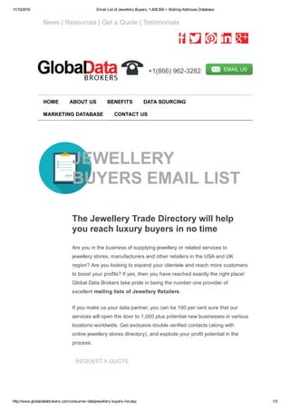 11/10/2016 Email List of Jewellery Buyers, 1,408,500 + Mailing Addrsses Database
http://www.globaldatabrokers.com/consumer­data/jewellery­buyers­list.asp 1/3
   News | Resources | Get a Quote | Testimonials
         
  +1(866) 962­3282  
JEWELLERY
BUYERS EMAIL LIST
The Jewellery Trade Directory will help
you reach luxury buyers in no time
Are you in the business of supplying jewellery or related services to
jewellery stores, manufacturers and other retailers in the USA and UK
region? Are you looking to expand your clientele and reach more customers
to boost your profits? If yes, then you have reached exactly the right place!
Global Data Brokers take pride in being the number one provider of
excellent mailing lists of Jewellery Retailers.
If you make us your data partner, you can be 100 per cent sure that our
services will open the door to 1,000 plus potential new businesses in various
locations worldwide. Get exclusive double verified contacts (along with
online jewellery stores directory), and explode your profit potential in the
process.
REQUEST A QUOTE
HOME ABOUT US BENEFITS DATA SOURCING
MARKETING DATABASE CONTACT US
 