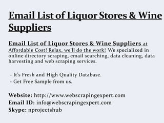 Email List of Liquor Stores & Wine Suppliers at
Affordable Cost! Relax, we'll do the work! We specialized in
online directory scraping, email searching, data cleaning, data
harvesting and web scraping services.
- It’s Fresh and High Quality Database.
- Get Free Sample from us.
Website: http://www.webscrapingexpert.com
Email ID: info@webscrapingexpert.com
Skype: nprojectshub
 
