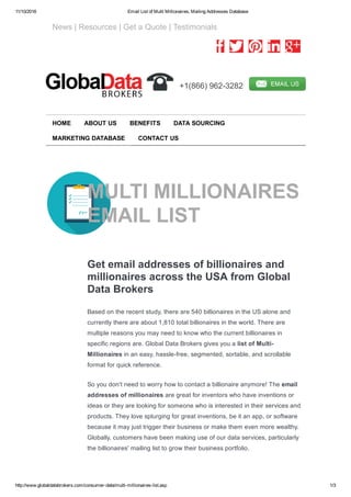 11/10/2016 Email List of Multi Millionaires, Mailing Addresses Database
http://www.globaldatabrokers.com/consumer­data/multi­millionaires­list.asp 1/3
   News | Resources | Get a Quote | Testimonials
         
  +1(866) 962­3282  
MULTI MILLIONAIRES
EMAIL LIST
Get email addresses of billionaires and
millionaires across the USA from Global
Data Brokers
Based on the recent study, there are 540 billionaires in the US alone and
currently there are about 1,810 total billionaires in the world. There are
multiple reasons you may need to know who the current billionaires in
specific regions are. Global Data Brokers gives you a list of Multi­
Millionaires in an easy, hassle­free, segmented, sortable, and scrollable
format for quick reference.
So you don't need to worry how to contact a billionaire anymore! The email
addresses of millionaires are great for inventors who have inventions or
ideas or they are looking for someone who is interested in their services and
products. They love splurging for great inventions, be it an app, or software
because it may just trigger their business or make them even more wealthy.
Globally, customers have been making use of our data services, particularly
the billionaires' mailing list to grow their business portfolio.
HOME ABOUT US BENEFITS DATA SOURCING
MARKETING DATABASE CONTACT US
 