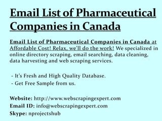 Email List of Pharmaceutical Companies in Canada at
Affordable Cost! Relax, we'll do the work! We specialized in
online directory scraping, email searching, data cleaning,
data harvesting and web scraping services.
- It’s Fresh and High Quality Database.
- Get Free Sample from us.
Website: http://www.webscrapingexpert.com
Email ID: info@webscrapingexpert.com
Skype: nprojectshub
 