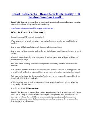 Email List Secrets – Brand New High Quality PLR
Product You Can Resell…
Email List Secrets is a complete 12-part email marketing home study course covering
essentials to advanced topics of email marketing
https://crownreviews.com/email-list-secrets-review-bonus/
What Is Email List Secrets?
Enough is enough! It's simply frustrating!
When you've put so much work into your online business only to see very little to no
results.
You've tried affiliate marketing, only to see a sale here and there.
You've tried ranking your site on Google, but it's taken so much time and money to get it
ranked.
All-in-all, you've basically tried everything that the experts have told you and just can't
seem to breakthrough.
And what about creating an information product or training course? It's even more
difficult!
What if I told you that there was a quick, easy and painless solution to having your own
product to sell and not worry about the whole process of creating one in the first place?
Just imagine having a simple system that's all done for you so you all you need to do is:
Download, Edit, Upload, and Sell.
Well, that's how easy it is when you grab a brand new private label rights product you
can proudly call your own...
Introducing: Email List Secrets
Email List Secrets is A Complete 12-Part Step-By-Step Email Marketing Crash Course
That Comes Complete With Private Label Rights. This product isn't just another "101
tips" type of eBook; it's a full-blown course containing supplemental cheat sheets,
mindmap and resources so that your customers can take action on the course, rather
than leaving it to collect dust.
 