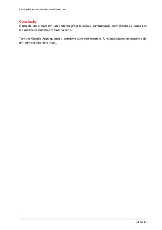 E-mail grátis em seu domínio no Windows Live
11 de 11
Conclusão
O uso de um e-mail em um domínio próprio para a comunicação com clientes e parceiros
é essencial e denota profissionalismo.
Tanto o Google Apps quanto o Windows Live oferecem as funcionalidades necessárias de
um bom serviço de e-mail.
 