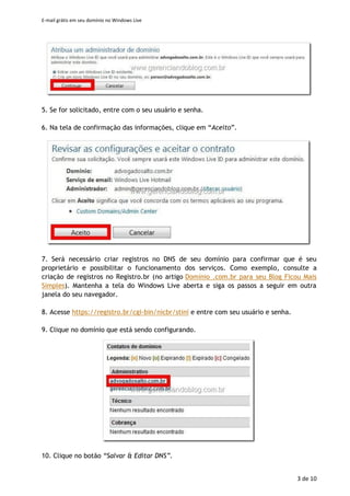 E-mail grátis em seu domínio no Windows Live
3 de 11
3. Preencha o seu domínio na caixa indicada. Mantenha a opção “Configurar o
Windows Live Hotmail para meu domínio” selecionada e clique em “Continuar”.
IMPORTANTE: Caso ocorra o erro "Não é possível usar este nome de domínio. Ele
contém uma palavra protegida ou linguagem inadequada. Se esse não for o caso,
contate o suporte." nesta etapa, há algumas possibilidades:
- Esse domínio já foi registrado por outra pessoa no Windows Live Admin.
- O domínio realmente contém uma palavra inadequada (um termo erótico, por exemplo)
e não poderá ser utilizado no serviço.
- Trata-se de um problema temporário no Windows Live Admin que não está permitindo o
cadastro de novos domínios naquele momento.
Para esclarecimento sobre o ocorrido, poste sua dúvida em
http://answers.microsoft.com/pt-br/windowslive/forum/admin informando o domínio
que está registrando, para que ele seja analisado pela Microsoft.
4. Agora, há duas opções. É possível administrar o domínio com um Windows Live ID
existente (o Messenger, por exemplo), usando a primeira opção. Caso queira criar
uma nova, selecione a opção “Crie um novo Windows Live ID no seu domínio”.
Para este tutorial, é utilizada a primeira opção.
 