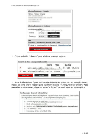 E-mail grátis em seu domínio no Windows Live
4 de 11
5. Se for solicitado, entre com o seu usuário e senha.
6. Na tela de confirmação das informações, entre os caracteres de controle, clique
em “Aceito”.
7. Será necessário criar registros no DNS de seu domínio para confirmar que é seu
proprietário e possibilitar o funcionamento dos serviços. Como exemplo, consulte a
criação de registros no Registro.br (no artigo Domínio .com.br para seu Blog Ficou
Mais Simples). Mantenha a tela do Windows Live aberta e siga os passos a seguir
em outra janela do seu navegador.
8. Acesse https://registro.br/cgi-bin/nicbr/stini e entre com seu usuário e senha.
9. Clique no domínio que está sendo configurando.
10. Na tela Domínios, acessa a área DNS e clique em Editar Zona
11. Clique no botão “+ Record” para adicionar um novo registro.
12. Volte à tela do item 7 para verificar que informações preencher. No exemplo
abaixo, mostra-se como criar o registro para o primeiro quadro (“Configuração de
email”). Após preencher as informações, clique no botão “+ Record” para
adicionar um novo registro.
 