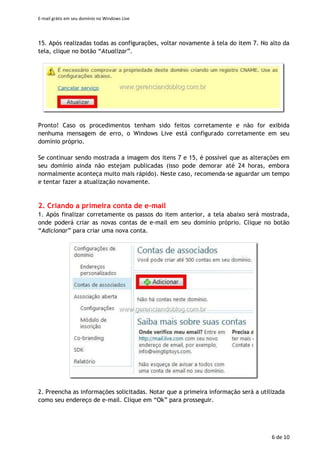 E-mail grátis em seu domínio no Windows Live
6 de 11
14. Ao finalizar, seus registros DNS deverão estar similares aos abaixo. Clique no botão
“Salvar” para salvar as configurações realizadas.
15. Após realizadas todas as configurações, voltar novamente à tela do item 7. No alto
da tela, clique no botão “Atualizar”.
Pronto! Caso os procedimentos tenham sido feitos corretamente e não for exibida
nenhuma mensagem de erro, o Windows Live está configurado corretamente em
seu domínio próprio.
Se continuar sendo mostrada a imagem dos itens 7 e 15, é possível que as
alterações em seu domínio ainda não estejam publicadas (isso pode demorar até
24 horas, embora normalmente aconteça muito mais rápido). Neste caso,
recomenda-se aguardar um tempo e tentar fazer a atualização novamente.
2. Criando a primeira conta de e-mail
1. Após finalizar corretamente os passos do item anterior, a tela abaixo será mostrada,
onde poderá criar as novas contas de e-mail em seu domínio próprio. Clique no botão
“Adicionar” para criar uma nova conta.
 
