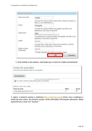 E-mail grátis em seu domínio no Windows Live
7 de 11
2. Preencha as informações solicitadas. Notar que a primeira informação será a utilizada
como seu endereço de e-mail. Clique em “Ok” para prosseguir.
3. Será exibida a tela abaixo, mostrando que a conta foi criada corretamente.
 
