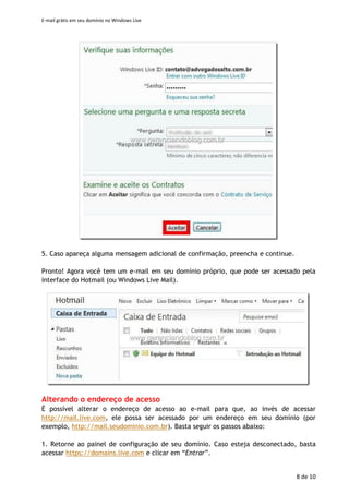 E-mail grátis em seu domínio no Windows Live
8 de 11
4. Agora, é possivel acessar o endereço http://mail.live.com e entrar com o endereço e
senha da nova conta. No primeiro acesso, serão solicitadas informações adicionais. Basta
preenchê-las e clicar em “Aceitar”.
5. Caso apareça alguma mensagem adicional de confirmação, preencha e continue.
Pronto! Agora você tem um e-mail em seu domínio próprio, que pode ser acessado pela
interface do Hotmail (ou Windows Live Mail).
 