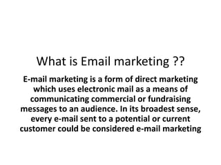 What is Email marketing ??
E-mail marketing is a form of direct marketing
which uses electronic mail as a means of
communicating commercial or fundraising
messages to an audience. In its broadest sense,
every e-mail sent to a potential or current
customer could be considered e-mail marketing
 
