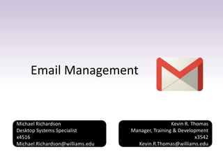 Email Management
Kevin R. Thomas
Manager, Training & Development
x3542
Kevin.R.Thomas@williams.edu
Michael Richardson
Desktop Systems Specialist
x4516
Michael.Richardson@williams.edu
 