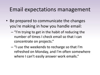 Email expectations management
• Be prepared to communicate the changes
you’re making in how you handle email:
– “I’m trying to get in the habit of reducing the
number of times I check email so that I can
concentrate on projects.”
– “I use the weekends to recharge so that I’m
refreshed on Monday, and I’m often somewhere
where I can’t easily answer work emails.”
 