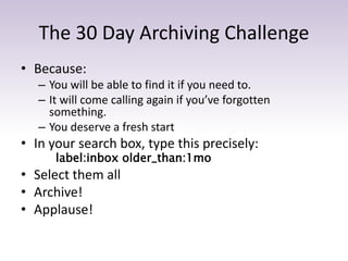 The 30 Day Archiving Challenge
• Because:
– You will be able to find it if you need to.
– It will come calling again if you’ve forgotten
something.
– You deserve a fresh start
• In your search box, type this precisely:
label:inbox older_than:1mo
• Select them all
• Archive!
• Applause!
 