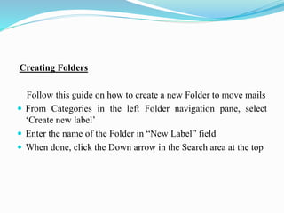 Creating Folders
Follow this guide on how to create a new Folder to move mails
 From Categories in the left Folder navigation pane, select
‘Create new label’
 Enter the name of the Folder in “New Label” field
 When done, click the Down arrow in the Search area at the top
 