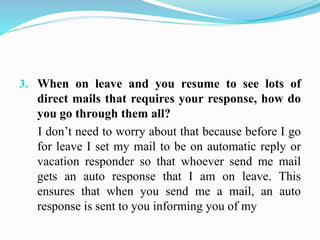 3. When on leave and you resume to see lots of
direct mails that requires your response, how do
you go through them all?
I don’t need to worry about that because before I go
for leave I set my mail to be on automatic reply or
vacation responder so that whoever send me mail
gets an auto response that I am on leave. This
ensures that when you send me a mail, an auto
response is sent to you informing you of my
 