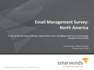 1
Email Management Survey:
North America
A look at the growing challenge organizations face managing email in an increasingly
complex environment
Conducted by C White Consulting
February-March 2014
© 2014 SOLARWINDS WORLDWIDE, LLC. ALL RIGHTS RESERVED.
 
