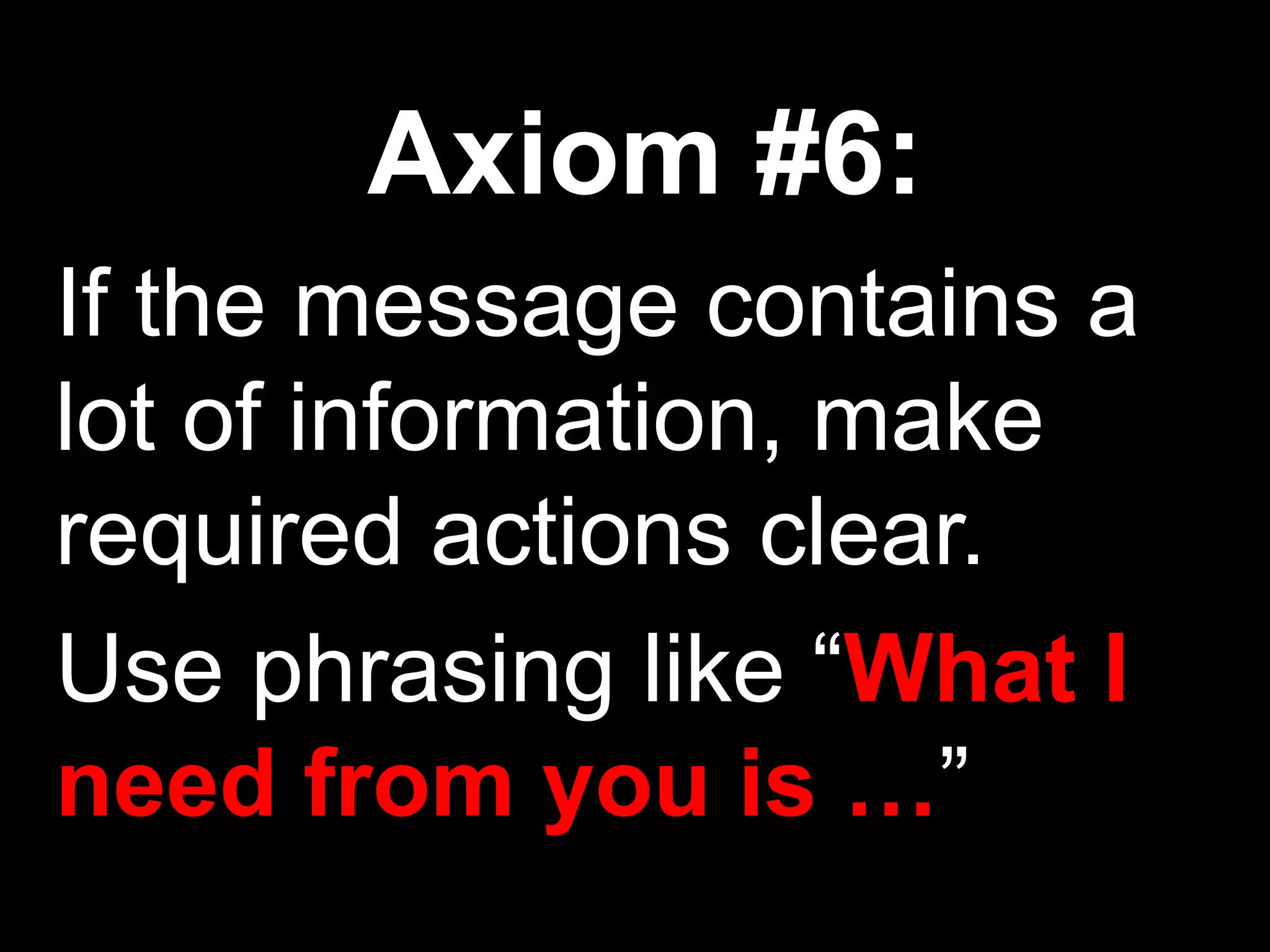 Axiom #6:
If the message contains a
lot of information, make
required actions clear.
Use phrasing like “What I
need from you is …”
 