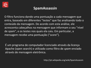 SpamAssassin O filtro funciona dando uma pontuação a cada mensagem que entra, baseado em diferentes "testes" que faz analisando todo o conteúdo da mensagem. De acordo com esta análise, ele acrescenta cabeçalhos na mensagem que informam o seu "nível de spam", e os testes nos quais ela caiu. Em particular, a mensagem recebe uma pontuação ("score"). É um programa de computador licenciado através da licença Apache (open search) e utilizado como filtro de  spam  enviado através de mensagem eletrônica. http://pt.wikipedia.org/wiki/SpamAssassin 