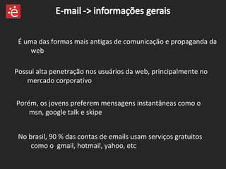 É uma das formas mais antigas de comunicação e propaganda da web Possui alta penetração nos usuários da web, principalmente no mercado corporativo Porém, os jovens preferem mensagens instantâneas como o msn, google talk e skipe No brasil, 90 % das contas de emails usam serviços gratuitos como o  gmail, hotmail, yahoo, etc 