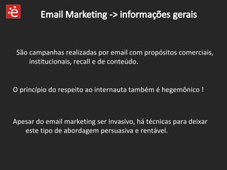 São campanhas realizadas por email com propósitos comerciais, institucionais, recall e de conteúdo.  O princípio do respeito ao internauta também é hegemônico ! Apesar do email marketing ser invasivo, há técnicas para deixar este tipo de abordagem persuasiva e rentável. 