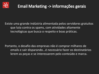 Portanto, o desafio das empresas não é comprar milhares de emails e sair disparando...é necessário fazer os destinatários  lerem as peças e se interessarem pelo conteúdo e marca. Existe uma grande indústria alimentada pelos servidores gratuitos que luta contra os spams, com atividades altamente tecnológicas que busca o respeito e boas práticas. 