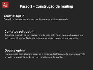 Contatos soft opt-in  Acontece quando há um cadastro feito não pelo dono do email mas com o seu consentimento. Pode ser feito numa visita comercial por exemplo. Contatos Opt-in  Quando a pessoa se cadastra por livre e espontânea vontade Double opt-in  É um recurso que permite saber se o email cadastrado existe ou está correto através de uma interação em um email de confirmação. 