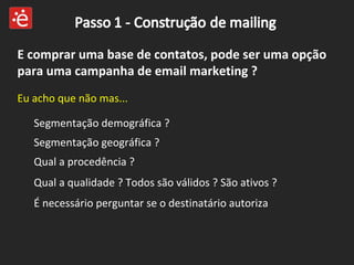 E comprar uma base de contatos, pode ser uma opção para uma campanha de email marketing ? Eu acho que não mas... Segmentação demográfica ? Segmentação geográfica ?  É necessário perguntar se o destinatário autoriza Qual a procedência ?  Qual a qualidade ? Todos são válidos ? São ativos ?  