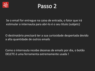 Se o email for entregue na caixa de entrada, o fator que irá estimular o internauta para abri-lo é o seu título (subjetc) Como o internauta recebe dezenas de emails por dia, o botão DELETE é uma ferramenta extremamente usada ! O destinatário precisará ter a sua curiosidade despertada devido a alta quantidade de outros emails  