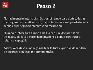 Quando o internauta abrir o email, o consumidor precisa de agilidade. Ele lerá o início da mensagem e depois continuar a leitura ou apagá-la. Assim, você deve criar peças de fácil leitura e que não dependam de imagens para iniciar a compreensão. Normalmente o internauta não possui tempo para abrir todas as mensagens...em muitos casos, o que lhe interessa é guardado para ser lido num segundo momento do mesmo dia. 