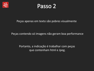 Peças apenas em texto são pobres visualmente Portanto, a indicação é trabalhar com peças  que contenham html e Jpeg. Peças contendo só imagens não geram boa performance 