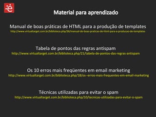 Manual de boas práticas de HTML para a produção de templates http://www.virtualtarget.com.br/biblioteca.php/36/manual-de-boas-praticas-de-html-para-a-producao-de-templates Tabela de pontos das regras antispam http://www.virtualtarget.com.br/biblioteca.php/21/tabela-de-pontos-das-regras-antispam Técnicas utilizadas para evitar o spam http://www.virtualtarget.com.br/biblioteca.php/10/tecnicas-utilizadas-para-evitar-o-spam Os 10 erros mais freqüentes em email marketing http://www.virtualtarget.com.br/biblioteca.php/18/os--erros-mais-frequentes-em-email-marketing 