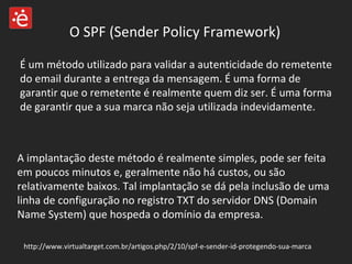 O SPF (Sender Policy Framework) É um método utilizado para validar a autenticidade do remetente do email durante a entrega da mensagem. É uma forma de garantir que o remetente é realmente quem diz ser. É uma forma de garantir que a sua marca não seja utilizada indevidamente.  A implantação deste método é realmente simples, pode ser feita em poucos minutos e, geralmente não há custos, ou são relativamente baixos. Tal implantação se dá pela inclusão de uma linha de configuração no registro TXT do servidor DNS (Domain Name System) que hospeda o domínio da empresa.  http://www.virtualtarget.com.br/artigos.php/2/10/spf-e-sender-id-protegendo-sua-marca 