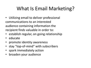 What Is Email Marketing?Utilizing email to deliver professionalcommunications to an interestedaudience containing information therecipient finds valuable in order to:establish regular, on going relationshipeducatepromote identity awarenessstay “top-of-mind” with subscribersspark immediately actionbroaden your audience