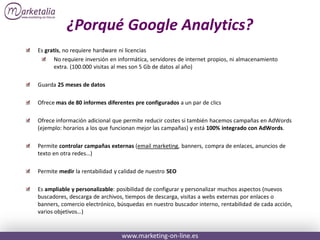 ¿Porqué Google Analytics?
Es gratis, no requiere hardware ni licencias
      No requiere inversión en informática, servidores de internet propios, ni almacenamiento
      extra. (100.000 visitas al mes son 5 Gb de datos al año)

Guarda 25 meses de datos

Ofrece mas de 80 informes diferentes pre configurados a un par de clics

Ofrece información adicional que permite reducir costes si también hacemos campañas en AdWords
(ejemplo: horarios a los que funcionan mejor las campañas) y está 100% integrado con AdWords.

Permite controlar campañas externas (email marketing, banners, compra de enlaces, anuncios de
texto en otra redes…)

Permite medir la rentabilidad y calidad de nuestro SEO

Es ampliable y personalizable: posibilidad de configurar y personalizar muchos aspectos (nuevos
buscadores, descarga de archivos, tiempos de descarga, visitas a webs externas por enlaces o
banners, comercio electrónico, búsquedas en nuestro buscador interno, rentabilidad de cada acción,
varios objetivos…)


                                www.marketing-on-line.es
 