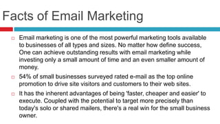 Facts of Email MarketingEmail marketing is one of the most powerful marketing tools available to businesses of all types and sizes. No matter how define success, One can achieve outstanding results with email marketing while investing only a small amount of time and an even smaller amount of money.54% of small businesses surveyed rated e-mail as the top online promotion to drive site visitors and customers to their web sites.It has the inherent advantages of being 'faster, cheaper and easier' to execute. Coupled with the potential to target more precisely than today's solo or shared mailers, there's a real win for the small business owner.