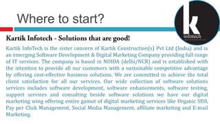 Where to start?KartikInfotech - Solutions that are good!Kartik InfoTech is the sister concern of Kartik Construction(s) Pvt Ltd (India) and is an emerging Software Development & Digital Marketing Company providing full range of IT services. The company is based in NOIDA (delhi/NCR) and is established with the intention to provide all our customers with a sustainable competitive advantage by offering cost-effective business solutions. We are committed to achieve the total client satisfaction for all our services. Our wide collection of software solutions services includes software development, software enhancements, software testing, support services and consulting beside software solutions we have our digital marketing wing offering entire gamut of digital marketing services like Organic SEO, Pay per Click Management, Social Media Management, affiliate marketing and E-mail Marketing. 