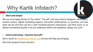 Why KartikInfotech?Short and Simple:We are very happy family of “by choice” “by will” and very honest designers, developers, content writers ,digital marketing experts, and other professionals, in common, we love what we do and thus we do it with hundred percent enthusiasm, and that eases us to deliver unmatched quality in all our endeavors within the deadlines, always; for sure!Seems Interesting – Examine Yourself?Get in touch at info@kartikinfotech.com and we will help you bringing life to the project of your dreams!