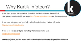 Why KartikInfotech?If you are a student and interested in learning and want make career in Digital Marketing then please visit our portal http://www.seoshiksha.com and  Register with us.If you are a job seeker and need job in digital marketing then visit our job portal http://www.onlyseojobs.com.If you need services of digital marketing then drop a mail to us at info@kartikinfotech.comAt Kartik InfoTech, we are driven by our values of accountability, integrity and excellence.
