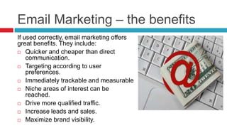 Email Marketing – the benefitsIf used correctly, email marketing offers great benefits. They include:Quicker and cheaper than direct communication.Targeting according to user preferences.Immediately trackable and measurableNiche areas of interest can be reached.Drive more qualified traffic.Increase leads and sales. Maximize brand visibility.