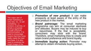 Objectives of Email MarketingPromotion of new product: It can make prospects at least aware of the entry of the new product in the market.Brand patronage: The email marketing programme can aim at consumer alertness and attitudes. Buyers may be induced to buy or repurchase. If the trial is acceptable, consumers may stick with the brand. Therefore, email marketing tries to create and retain brand preference and brand loyalty.Immediate buying action: Promoter may attempt to obtain immediate buying action.The major aim of email marketing is only one, viz., to sell something – a product, a service, or simply a proposal through effectual communication. It is used to encourage buyers that they have really made the best purchase. It is also used to endorse the bright image of the firm in the society.