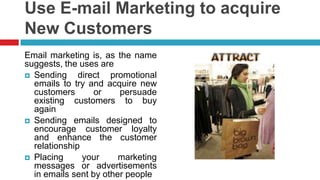 Use E-mail Marketing to acquire New CustomersEmail marketing is, as the name suggests, the uses areSending direct promotional emails to try and acquire new customers or persuade existing customers to buy againSending emails designed to encourage customer loyalty and enhance the customer relationshipPlacing your marketing messages or advertisements in emails sent by other people