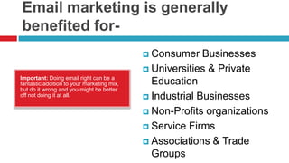 Email marketing is generally benefited for-Consumer BusinessesUniversities & Private EducationIndustrial BusinessesNon-Profits organizationsService FirmsAssociations & Trade GroupsImportant: Doing email right can be a fantastic addition to your marketing mix, but do it wrong and you might be better off not doing it at all.