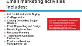 Email marketing activities includes:List Rental and Media Buying Co-RegistrationCrafting Compelling Subject HeadersEmail Copywriting and DesignDeveloping IncentivesResponse-PlanningTracking and Campaign EvaluationEmail as a Relations Management ToolWorld over Email marketing is increasing. With response rates that range from 3-15%, marketers can not overlook the power, effectiveness, and cost savings that responsible; selecting email marketing can bring to an organization.