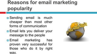 Reasons for email marketing popularitySending email is much cheaper than most other forms of communicationEmail lets you deliver your message to the peopleEmail marketing has proven very successful for those who do it by right way.