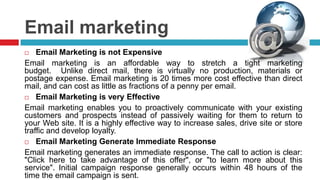 Email Marketing is not ExpensiveEmail marketing is an affordable way to stretch a tight marketing budget.  Unlike direct mail, there is virtually no production, materials or postage expense. Email marketing is 20 times more cost effective than direct mail, and can cost as little as fractions of a penny per email.Email Marketing is very EffectiveEmail marketing enables you to proactively communicate with your existing customers and prospects instead of passively waiting for them to return to your Web site. It is a highly effective way to increase sales, drive site or store traffic and develop loyalty.Email Marketing Generate Immediate ResponseEmail marketing generates an immediate response. The call to action is clear: "Click here to take advantage of this offer", or "to learn more about this service". Initial campaign response generally occurs within 48 hours of the time the email campaign is sent.Email marketing 