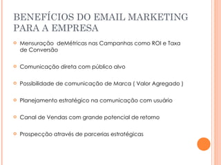 BENEFÍCIOS DO EMAIL MARKETING PARA A EMPRESA Mensuração  deMétricas nas Campanhas como ROI e Taxa de Conversão Comunicação direta com público alvo Possibilidade de comunicação de Marca ( Valor Agregado ) Planejamento estratégico na comunicação com usuário Canal de Vendas com grande potencial de retorno Prospecção através de parcerias estratégicas 