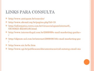 LINKS PARA CONSULTA http :// www.antispam.br/conceito/ http :// www.abemd.org.br/pagina.php?id=19 http ://informatica.terra.com.br/virusecia/spam/interna/0,, OI195623-EI2403,00.html http://www.internetlegal.com.br/2009/09/e-mail-marketing-ganha-codigo-de-regulamentacao-e-conduta / http://idgnow.uol.com.br/internet/2009/08/18/e-mail-marketing-ganha-codigo-de-conduta-apoiado-por-14-entidades / http:// www.nic.br/br.htm http://www.cgi.br/publicacoes/documentacao/cod-autoreg-email-marketing.htm   