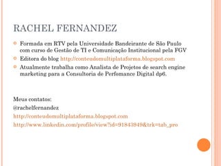 RACHEL FERNANDEZ Formada em RTV pela Universidade Bandeirante de São Paulo com curso de Gestão de TI e Comunicação Institucional pela FGV  Editora do blog  http://conteudomultiplataforma.blogspot.com Atualmente trabalha como Analista de Projetos de search engine marketing para a Consultoria de Perfomance Digital dp6. Meus contatos: @rachelfernandez  http://conteudomultiplataforma.blogspot.com http:// www.linkedin.com/profile/view?id=91843949&trk=tab_pro 