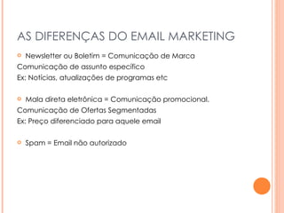 AS DIFERENÇAS DO EMAIL MARKETING Newsletter ou Boletim = Comunicação de Marca Comunicação de assunto específico  Ex: Notícias, atualizações de programas etc Mala direta eletrônica = Comunicação promocional. Comunicação de Ofertas Segmentadas Ex: Preço diferenciado para aquele email Spam = Email não autorizado  