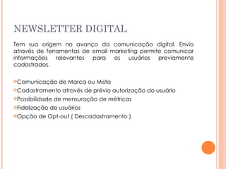 NEWSLETTER DIGITAL Tem sua origem no avanço da comunicação digital. Envio através de ferramentas de email marketing permite comunicar informações relevantes para os usuários previamente cadastrados. Comunicação de Marca ou Mista Cadastramento através de prévia autorização do usuário Possibilidade de mensuração de métricas Fidelização de usuários Opção de Opt-out ( Descadastramento ) 