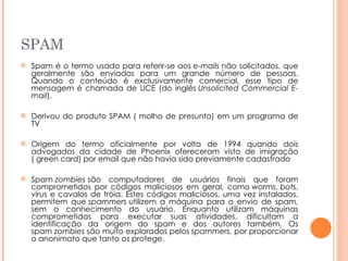 SPAM  Spam é o termo usado para referir-se aos  e-mails  não solicitados, que geralmente são enviados para um grande número de pessoas. Quando o conteúdo é exclusivamente comercial, esse tipo de mensagem é chamada de UCE (do inglês  Unsolicited Commercial E-mail ). Derivou do produto SPAM ( molho de presunto) em um programa de TV Origem do termo oficialmente por volta de 1994 quando dois advogados da cidade de Phoenix ofereceram visto de imigração ( green card) por email que não havia sido previamente cadastrado Spam  zombies  são computadores de usuários finais que foram comprometidos por códigos maliciosos em geral, como  worms ,  bots , vírus e cavalos de tróia. Estes códigos maliciosos, uma vez instalados, permitem que  spammers  utilizem a máquina para o envio de spam, sem o conhecimento do usuário. Enquanto utilizam máquinas comprometidas para executar suas atividades, dificultam a identificação da origem do spam e dos autores também. Os spam  zombies  são muito explorados pelos  spammers , por proporcionar o anonimato que tanto os protege. 