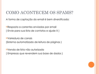 COMO ACONTECEM OS SPAMS? A forma de captação do email é bem diversificada: Resposta a correntes enviadas por email  ( Envie para sua lista de contatos e ajude X ) Varredura de canais  (Sistema automatizado de leitura de páginas ) Venda de lista não autorizada ( Empresas que revendem sua base de dados ) 